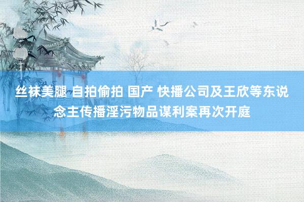 丝袜美腿 自拍偷拍 国产 快播公司及王欣等东说念主传播淫污物品谋利案再次开庭