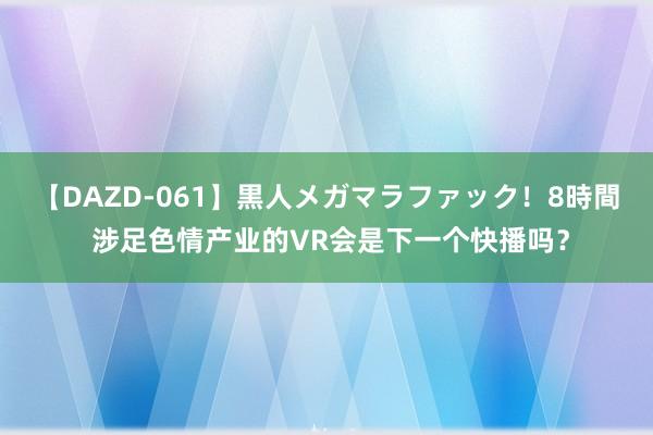 【DAZD-061】黒人メガマラファック！8時間 涉足色情产业的VR会是下一个快播吗？