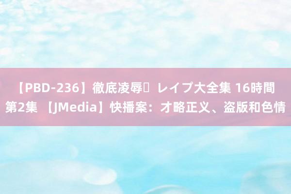 【PBD-236】徹底凌辱・レイプ大全集 16時間 第2集 【JMedia】快播案：才略正义、盗版和色情