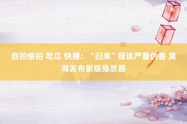 自拍偷拍 吃瓜 快播：“归来”报谈严重伪善 莫得发布新版播放器