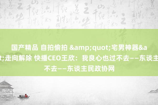 国产精品 自拍偷拍 &quot;宅男神器&quot;走向解除 快播CEO王欣：我良心也过不去——东谈主民政协网