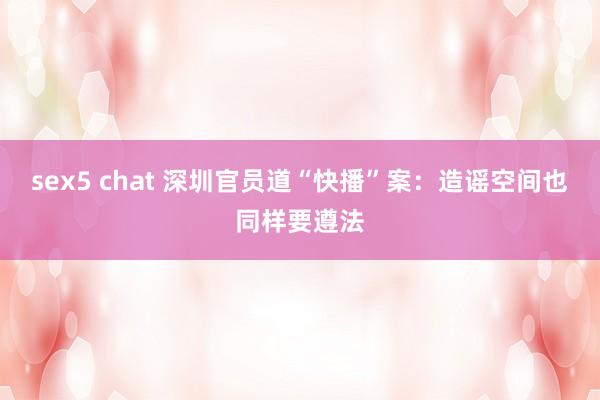 sex5 chat 深圳官员道“快播”案：造谣空间也同样要遵法