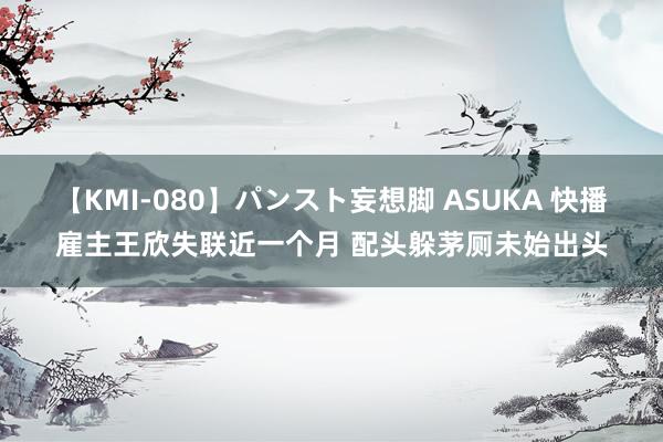 【KMI-080】パンスト妄想脚 ASUKA 快播雇主王欣失联近一个月 配头躲茅厕未始出头