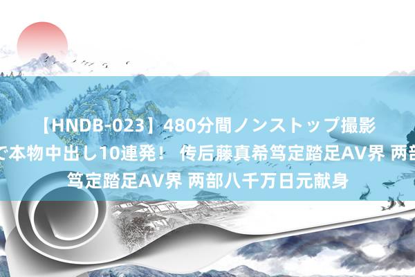 【HNDB-023】480分間ノンストップ撮影 ノーカット編集で本物中出し10連発！ 传后藤真希笃定踏足AV界 两部八千万日元献身