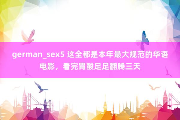 german_sex5 这全都是本年最大规范的华语电影，看完胃酸足足翻腾三天
