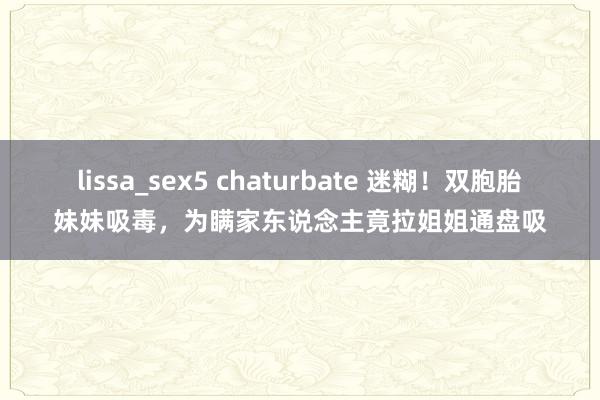 lissa_sex5 chaturbate 迷糊！双胞胎妹妹吸毒，为瞒家东说念主竟拉姐姐通盘吸