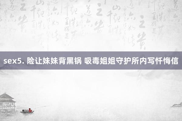 sex5. 险让妹妹背黑锅 吸毒姐姐守护所内写忏悔信