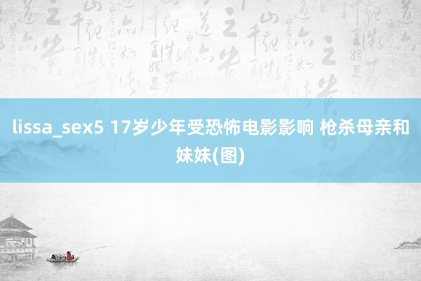 lissa_sex5 17岁少年受恐怖电影影响 枪杀母亲和妹妹(图)
