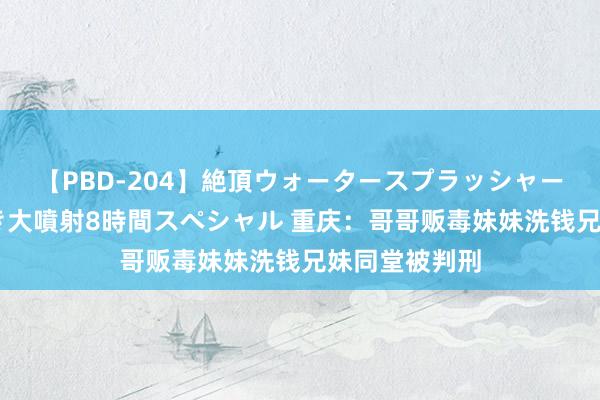【PBD-204】絶頂ウォータースプラッシャー 放尿＆潮吹き大噴射8時間スペシャル 重庆：哥哥贩毒妹妹洗钱兄妹同堂被判刑
