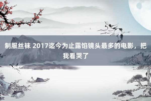 制服丝袜 2017迄今为止露馅镜头最多的电影，把我看哭了