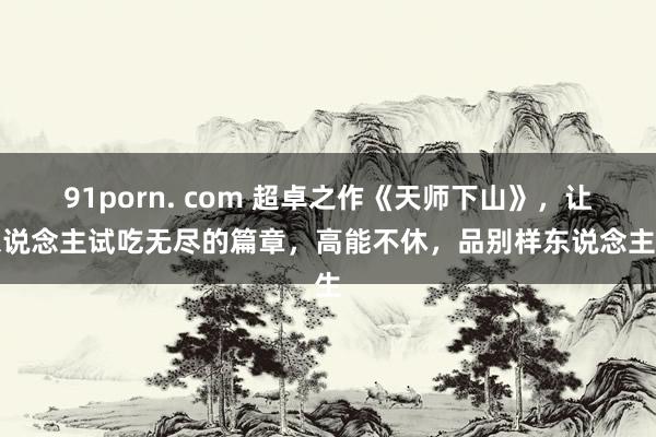 91porn. com 超卓之作《天师下山》，让东说念主试吃无尽的篇章，高能不休，品别样东说念主生