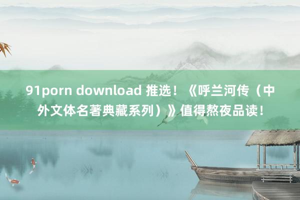 91porn download 推选！《呼兰河传（中外文体名著典藏系列）》值得熬夜品读！