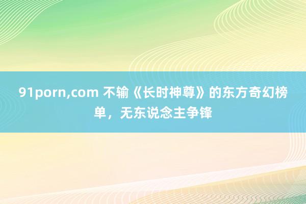 91porn，com 不输《长时神尊》的东方奇幻榜单，无东说念主争锋