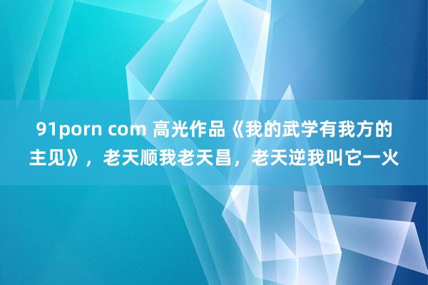 91porn com 高光作品《我的武学有我方的主见》，老天顺我老天昌，老天逆我叫它一火