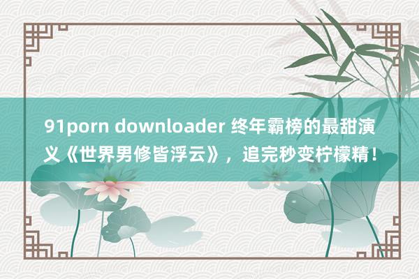 91porn downloader 终年霸榜的最甜演义《世界男修皆浮云》，追完秒变柠檬精！