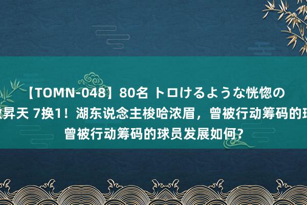 【TOMN-048】80名 トロけるような恍惚の表情 クンニ激昇天 7换1！湖东说念主梭哈浓眉，曾被行动筹码的球员发展如何？