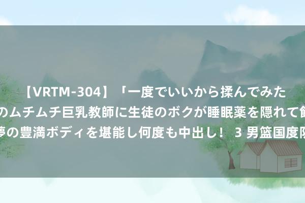 【VRTM-304】「一度でいいから揉んでみたい！」はち切れんばかりのムチムチ巨乳教師に生徒のボクが睡眠薬を隠れて飲ませて、夢の豊満ボディを堪能し何度も中出し！ 3 男篮国度队：聚焦三阶段，首战力克日本启征途