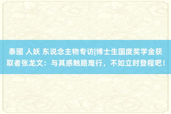 泰國 人妖 东说念主物专访|博士生国度奖学金获取者张龙文：与其感触路难行，不如立时登程吧！