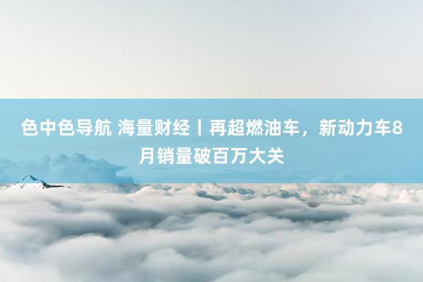色中色导航 海量财经丨再超燃油车，新动力车8月销量破百万大关