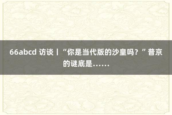 66abcd 访谈丨“你是当代版的沙皇吗？”普京的谜底是……