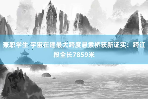 兼职学生 宇宙在建最大跨度悬索桥获新证实：跨江段全长7859米