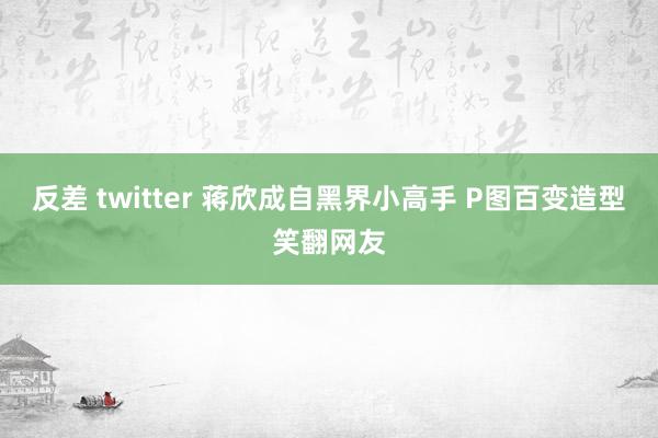 反差 twitter 蒋欣成自黑界小高手 P图百变造型笑翻网友