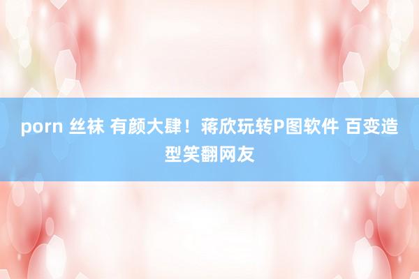 porn 丝袜 有颜大肆!蒋欣玩转P图软件 百变造型笑翻网友