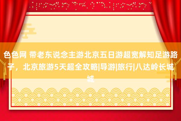 色色网 带老东说念主游北京五日游超宽解知足游路子，北京旅游5天超全攻略|导游|旅行|八达岭长城