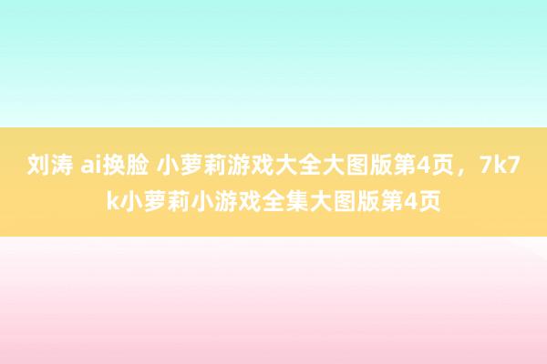 刘涛 ai换脸 小萝莉游戏大全大图版第4页，7k7k小萝莉小游戏全集大图版第4页
