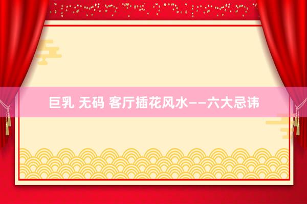 巨乳 无码 客厅插花风水——六大忌讳