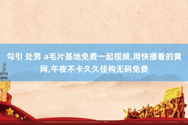 勾引 处男 a毛片基地免费一起视频，用快播看的黄网，午夜不卡久久佳构无码免费