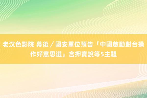 老汉色影院 幕後／國安單位預告「中國啟動對台操作好意思選」　含押寶說等5主題