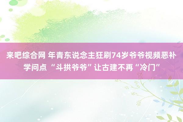 来吧综合网 年青东说念主狂刷74岁爷爷视频恶补学问点 “斗拱爷爷”让古建不再“冷门”