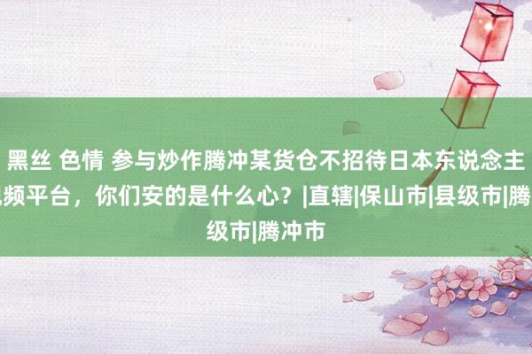 黑丝 色情 参与炒作腾冲某货仓不招待日本东说念主的视频平台，你们安的是什么心？|直辖|保山市|县级市|腾冲市