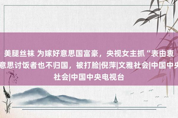美腿丝袜 为嫁好意思国富豪，央视女主抓“表由衷”:赴好意思讨饭者也不归国，被打脸|倪萍|文雅社会|中国中央电视台