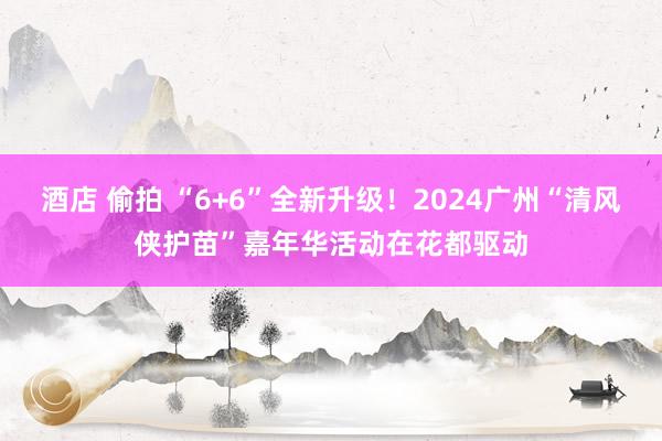 酒店 偷拍 “6+6”全新升级！2024广州“清风侠护苗”嘉年华活动在花都驱动