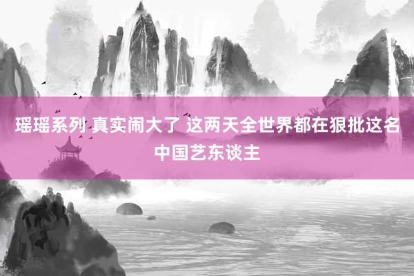 瑶瑶系列 真实闹大了 这两天全世界都在狠批这名中国艺东谈主