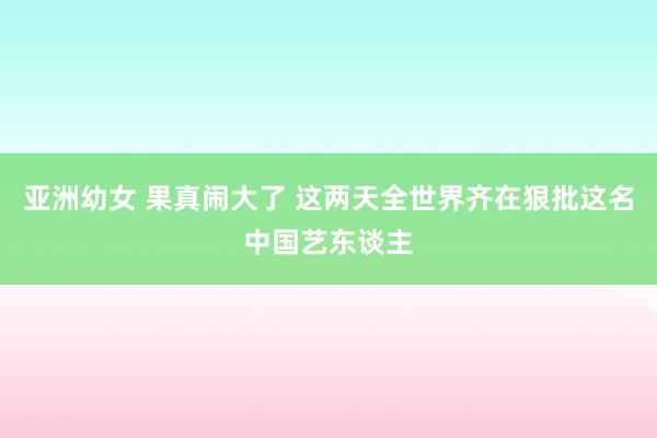 亚洲幼女 果真闹大了 这两天全世界齐在狠批这名中国艺东谈主