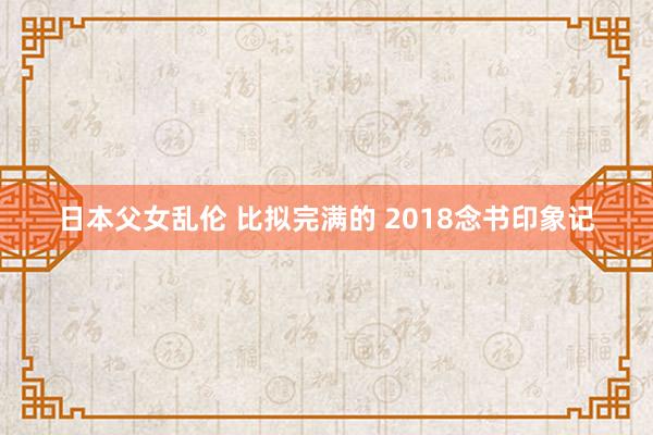 日本父女乱伦 比拟完满的 2018念书印象记