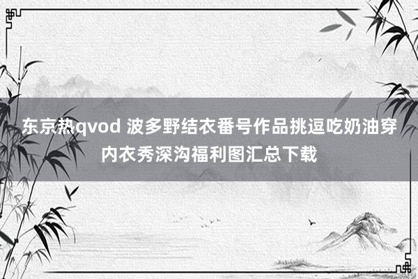 东京热qvod 波多野结衣番号作品挑逗吃奶油穿内衣秀深沟福利图汇总下载
