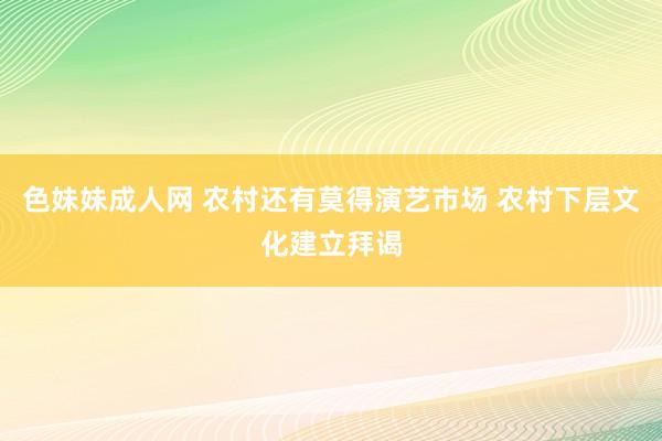 色妹妹成人网 农村还有莫得演艺市场 农村下层文化建立拜谒