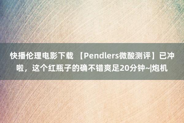 快播伦理电影下载 【Pendlers微酸测评】已冲啦，这个红瓶子的确不错爽足20分钟~|炮机