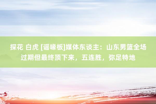 探花 白虎 [谣喙板]媒体东谈主：山东男篮全场过期但最终顶下来，五连胜，弥足特地