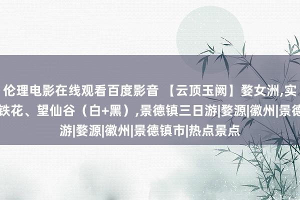 伦理电影在线观看百度影音 【云顶玉阙】婺女洲，实景演艺，非遗打铁花、望仙谷（白+黑），景德镇三日游|婺源|徽州|景德镇市|热点景点