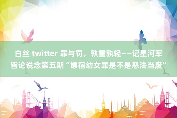 白丝 twitter 罪与罚，孰重孰轻——记星河军皆论说念第五期“嫖宿幼女罪是不是恶法当废”