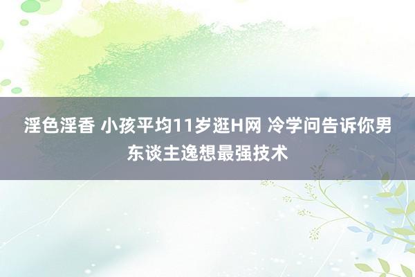 淫色淫香 小孩平均11岁逛H网 冷学问告诉你男东谈主逸想最强技术
