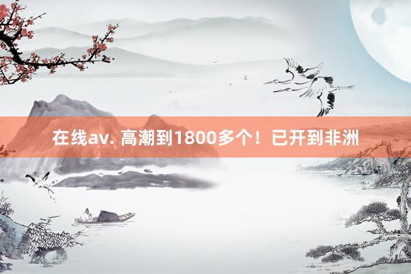 在线av. 高潮到1800多个！已开到非洲