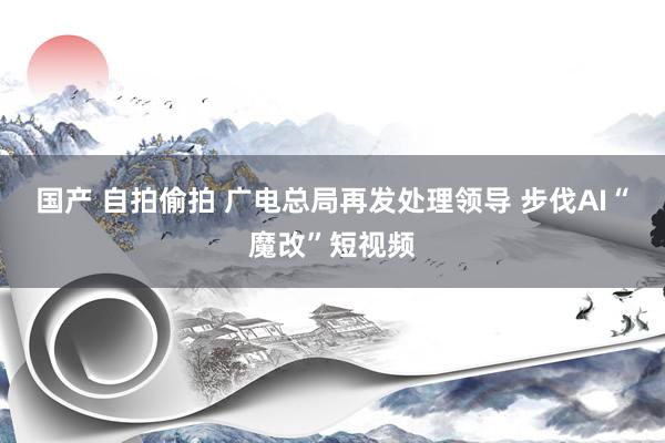 国产 自拍偷拍 广电总局再发处理领导 步伐AI“魔改”短视频