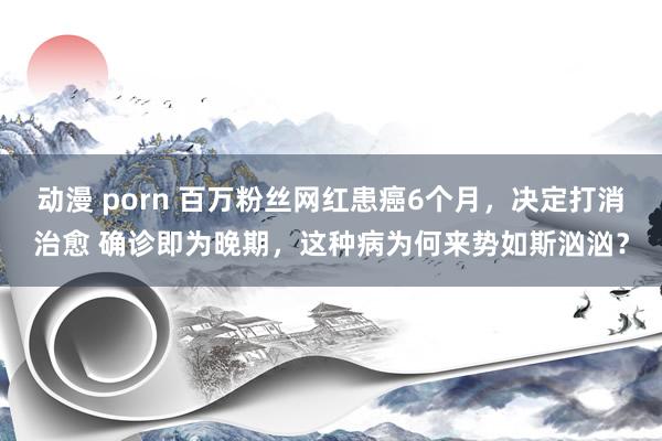 动漫 porn 百万粉丝网红患癌6个月，决定打消治愈 确诊即为晚期，这种病为何来势如斯汹汹？