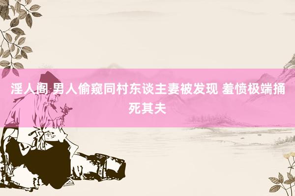 淫人阁 男人偷窥同村东谈主妻被发现 羞愤极端捅死其夫